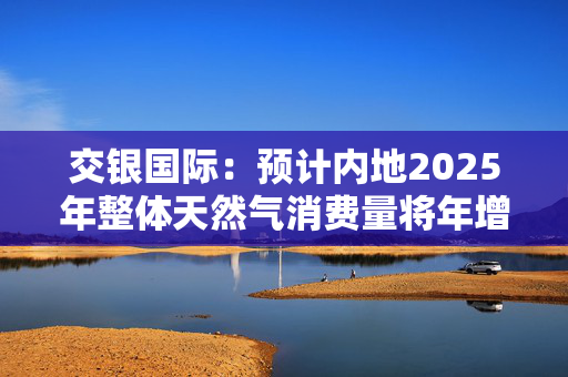 交银国际：预计内地2025年整体天然气消费量将年增约7% 偏好昆仑能源、新奥能源