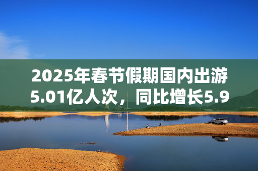 2025年春节假期国内出游5.01亿人次，同比增长5.9%