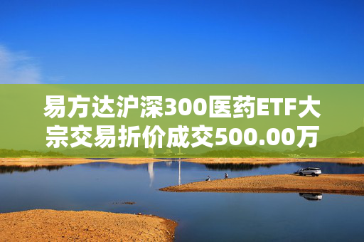 易方达沪深300医药ETF大宗交易折价成交500.00万股