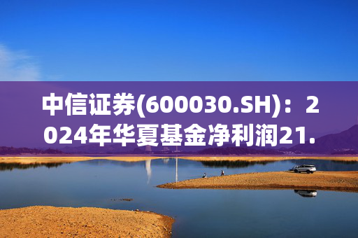 中信证券(600030.SH)：2024年华夏基金净利润21.58亿元