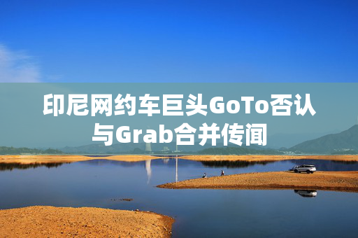 印尼网约车巨头GoTo否认与Grab合并传闻