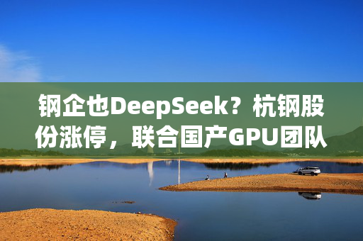 钢企也DeepSeek？杭钢股份涨停，联合国产GPU团队技术攻关