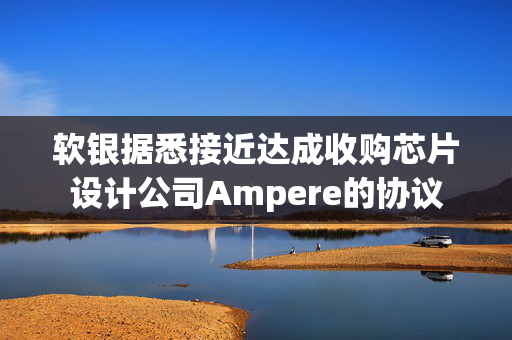 软银据悉接近达成收购芯片设计公司Ampere的协议