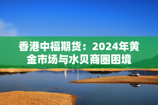 香港中福期货：2024年黄金市场与水贝商圈困境