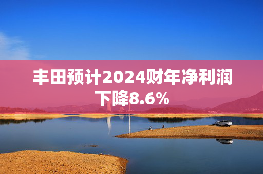 丰田预计2024财年净利润下降8.6%