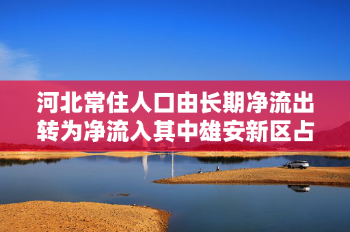 河北常住人口由长期净流出转为净流入其中雄安新区占全省净流入31.1%