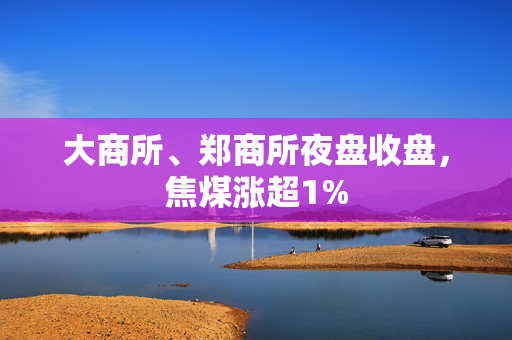 大商所、郑商所夜盘收盘，焦煤涨超1%