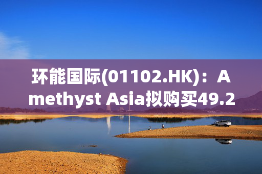 环能国际(01102.HK)：Amethyst Asia拟购买49.26%股权 将提强制性有条件现金要约