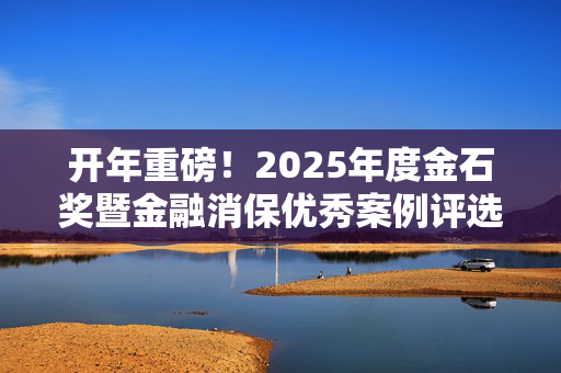 开年重磅！2025年度金石奖暨金融消保优秀案例评选活动正式开幕