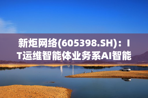 新炬网络(605398.SH)：IT运维智能体业务系AI智能体技术在IT运维行业的应用，目前尚未形成收入