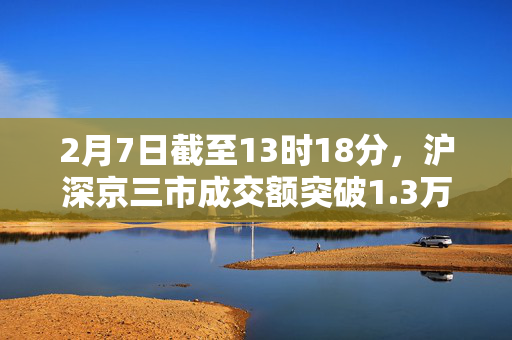 2月7日截至13时18分，沪深京三市成交额突破1.3万亿元