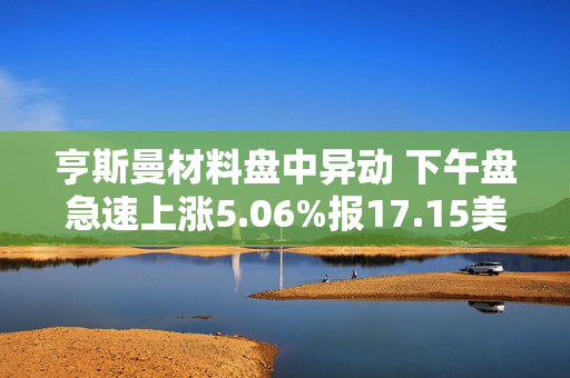 亨斯曼材料盘中异动 下午盘急速上涨5.06%报17.15美元