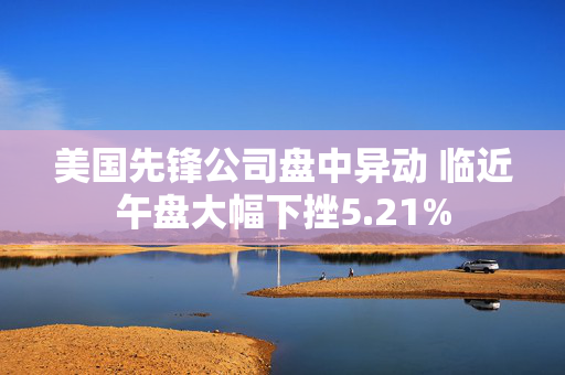 美国先锋公司盘中异动 临近午盘大幅下挫5.21%