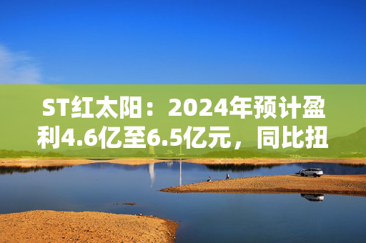 ST红太阳：2024年预计盈利4.6亿至6.5亿元，同比扭亏为盈