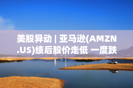 美股异动 | 亚马逊(AMZN.US)绩后股价走低 一度跌超4%