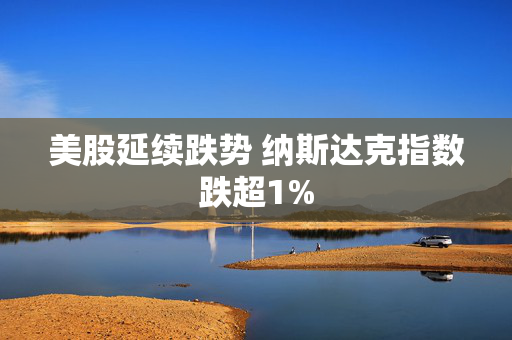 美股延续跌势 纳斯达克指数跌超1%