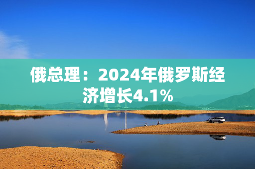 俄总理：2024年俄罗斯经济增长4.1%