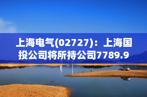 上海电气(02727)：上海国投公司将所持公司7789.9万股A股换购成中证上海国企交易型开放式指数证券投资基金份额