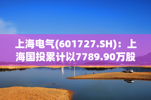 上海电气(601727.SH)：上海国投累计以7789.90万股公司A股股份换购证券投资基金份额