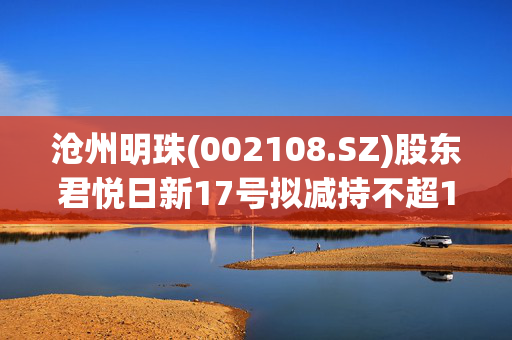 沧州明珠(002108.SZ)股东君悦日新17号拟减持不超1664.65万股