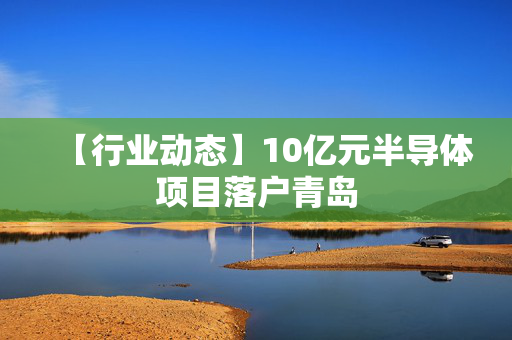 【行业动态】10亿元半导体项目落户青岛