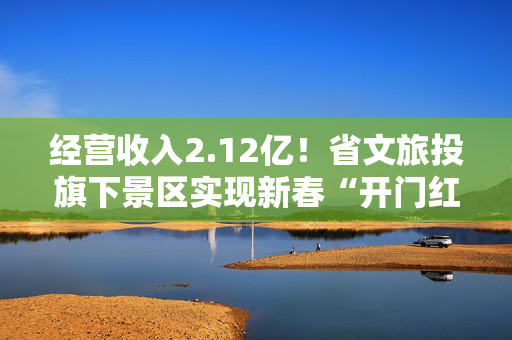 经营收入2.12亿！省文旅投旗下景区实现新春“开门红”