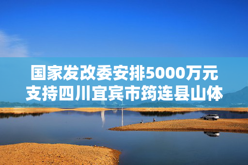 国家发改委安排5000万元支持四川宜宾市筠连县山体滑坡灾后应急恢复