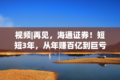 视频|再见，海通证券！短短3年，从年赚百亿到巨亏34亿