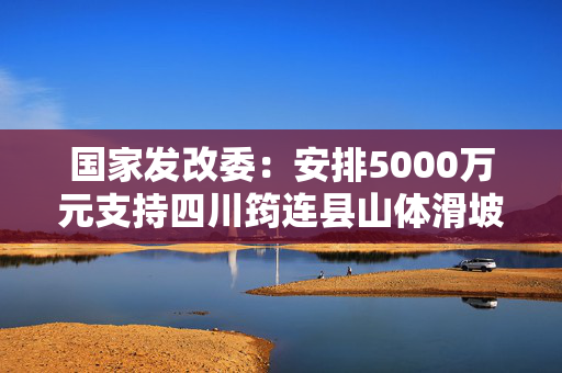 国家发改委：安排5000万元支持四川筠连县山体滑坡灾后应急恢复