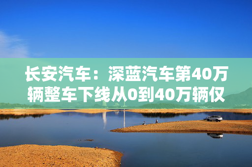 长安汽车：深蓝汽车第40万辆整车下线从0到40万辆仅用29个月刷新行业记录