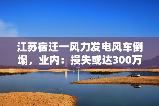 江苏宿迁一风力发电风车倒塌，业内：损失或达300万元