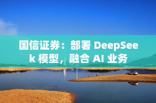 国信证券：部署 DeepSeek 模型，融合 AI 业务