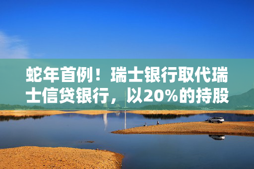 蛇年首例！瑞士银行取代瑞士信贷银行，以20%的持股比例成为工银瑞信基金的新晋二股东