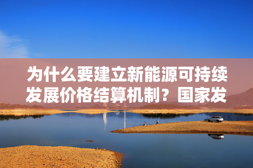 为什么要建立新能源可持续发展价格结算机制？国家发改委、能源局回应