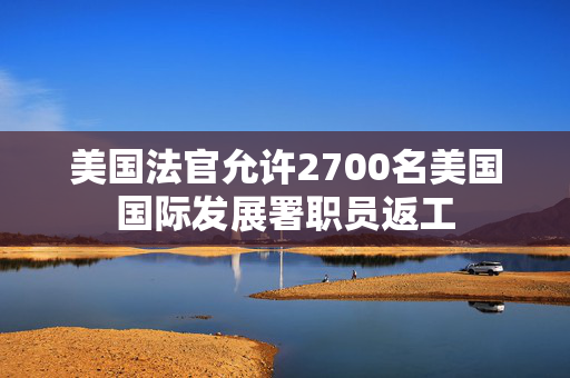 美国法官允许2700名美国国际发展署职员返工