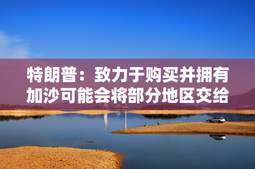 特朗普：致力于购买并拥有加沙可能会将部分地区交给中东其他国家重建