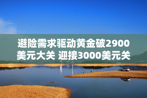 避险需求驱动黄金破2900美元大关 迎接3000美元关口投资者需注意黄金投资“三难”