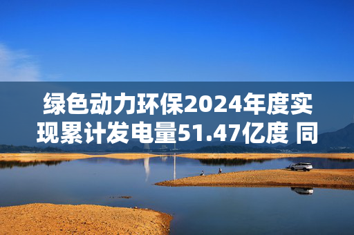 绿色动力环保2024年度实现累计发电量51.47亿度 同比增长8.92%