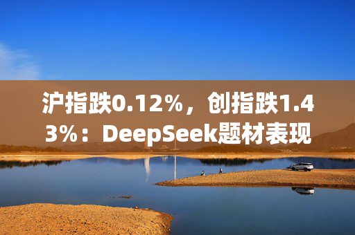 沪指跌0.12%，创指跌1.43%：DeepSeek题材表现分化，传媒股走强