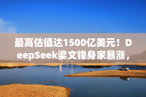 最高估值达1500亿美元！DeepSeek梁文锋身家暴涨，或将跻身全球科技富豪榜