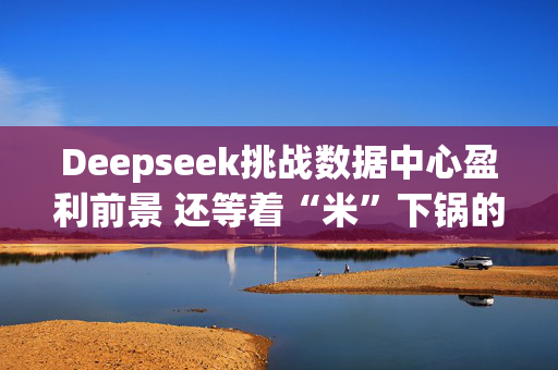 Deepseek挑战数据中心盈利前景 还等着“米”下锅的星际之门尴尬了