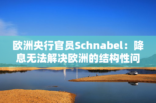 欧洲央行官员Schnabel：降息无法解决欧洲的结构性问题