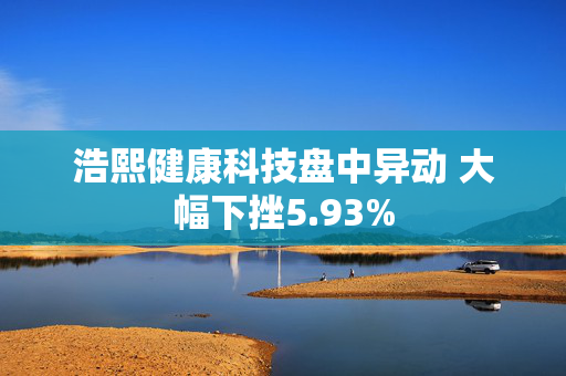 浩熙健康科技盘中异动 大幅下挫5.93%