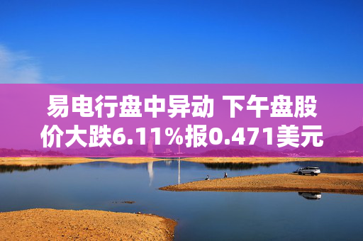 易电行盘中异动 下午盘股价大跌6.11%报0.471美元