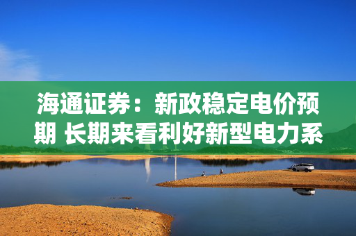 海通证券：新政稳定电价预期 长期来看利好新型电力系统建设