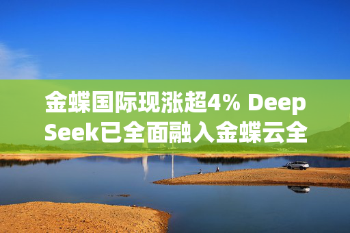 金蝶国际现涨超4% DeepSeek已全面融入金蝶云全线SaaS应用及金蝶云苍穹平台