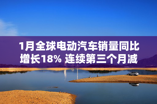 1月全球电动汽车销量同比增长18% 连续第三个月减速