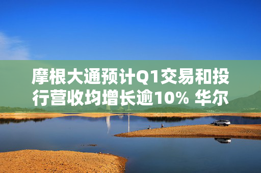 摩根大通预计Q1交易和投行营收均增长逾10% 华尔街银行有望再迎“丰收季”