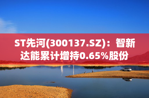 ST先河(300137.SZ)：智新达能累计增持0.65%股份