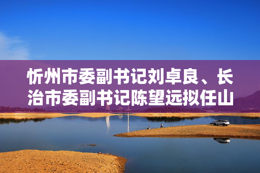 忻州市委副书记刘卓良、长治市委副书记陈望远拟任山西省直单位正职